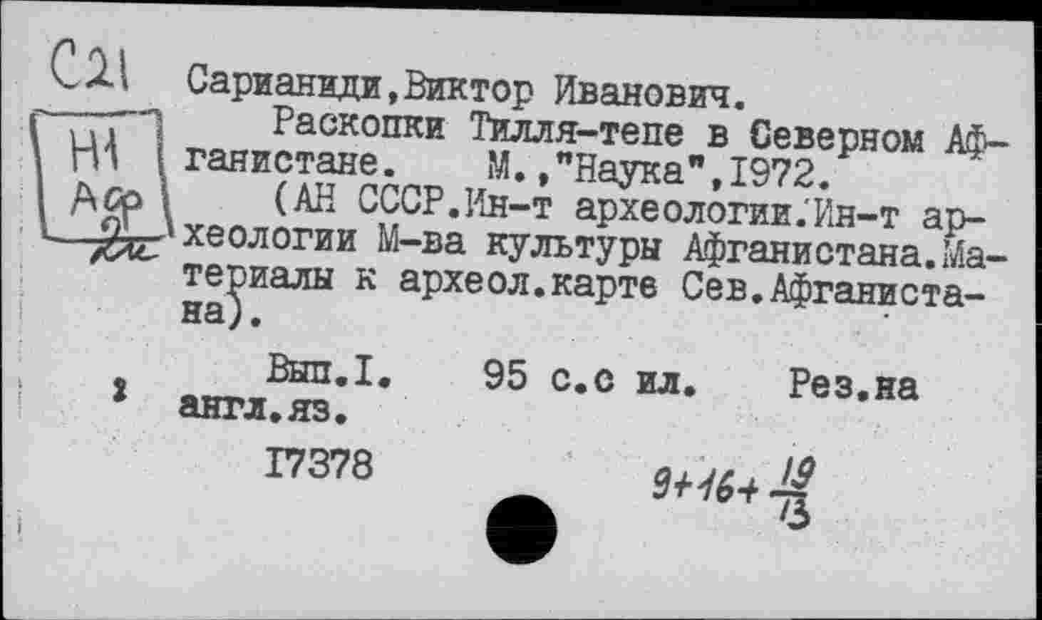 ﻿Cil
Сарианиди,Виктор Иванович.
Раскопки Тилля-тепе в Северном Афганистане .	М.,"Наука",1972.
(АН СССР.Ин-т археологии .'Ин-т археологии М-ва культуры Афганистана.Материалы к археол.карте Сев.Афганистана; .
Вып.1.
1 англ.яз.
17378
95 с.с ил. Рез.на
9+16+ ■£